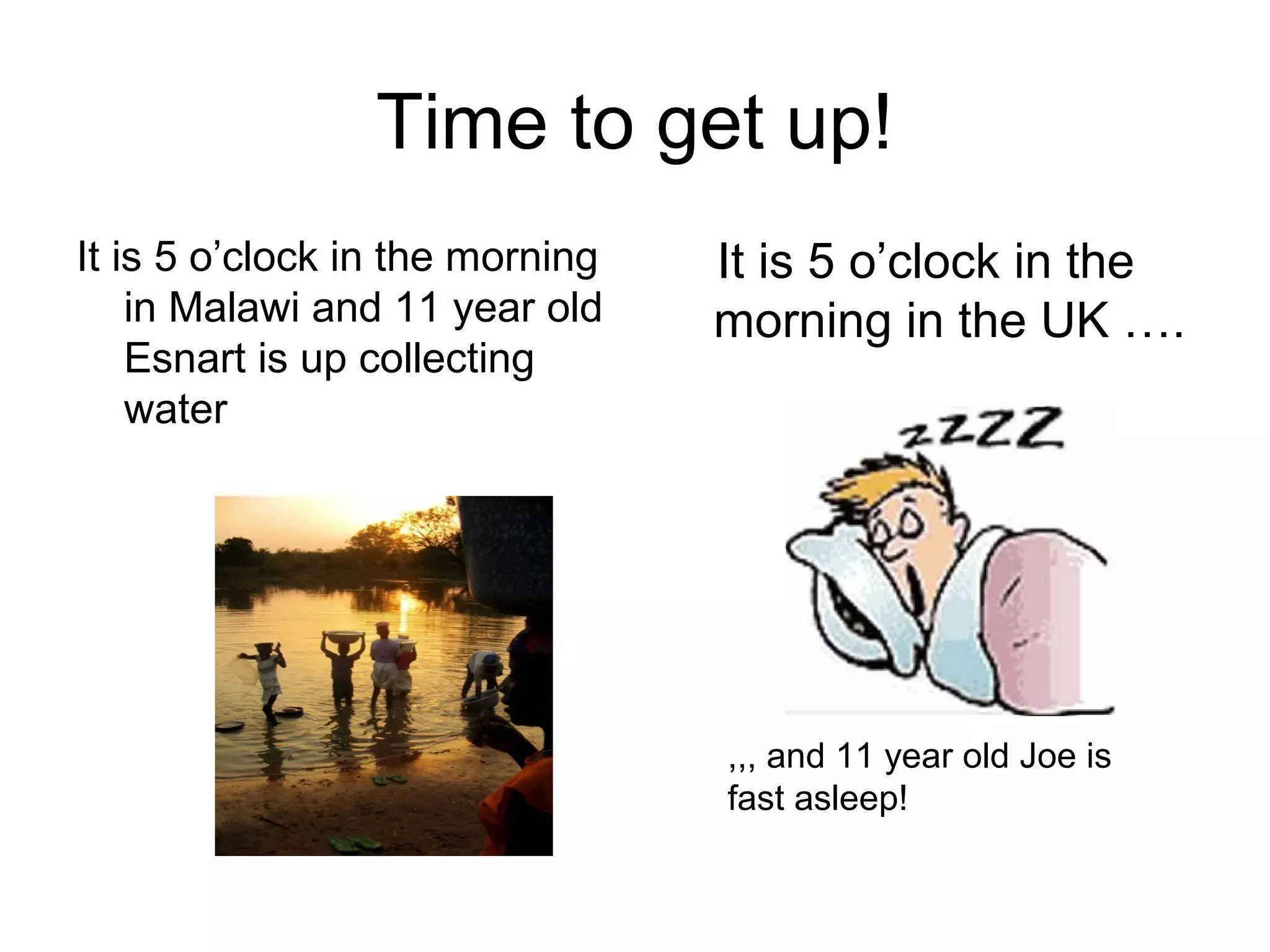 Time to get up!
It is 5 o’clock in the morning
in Malawi and 11 year old
Esnart is up collecting
water
It is 5 o’clock in the
morning in the UK ….
,,, and 11 year old Joe is
fast asleep!
 