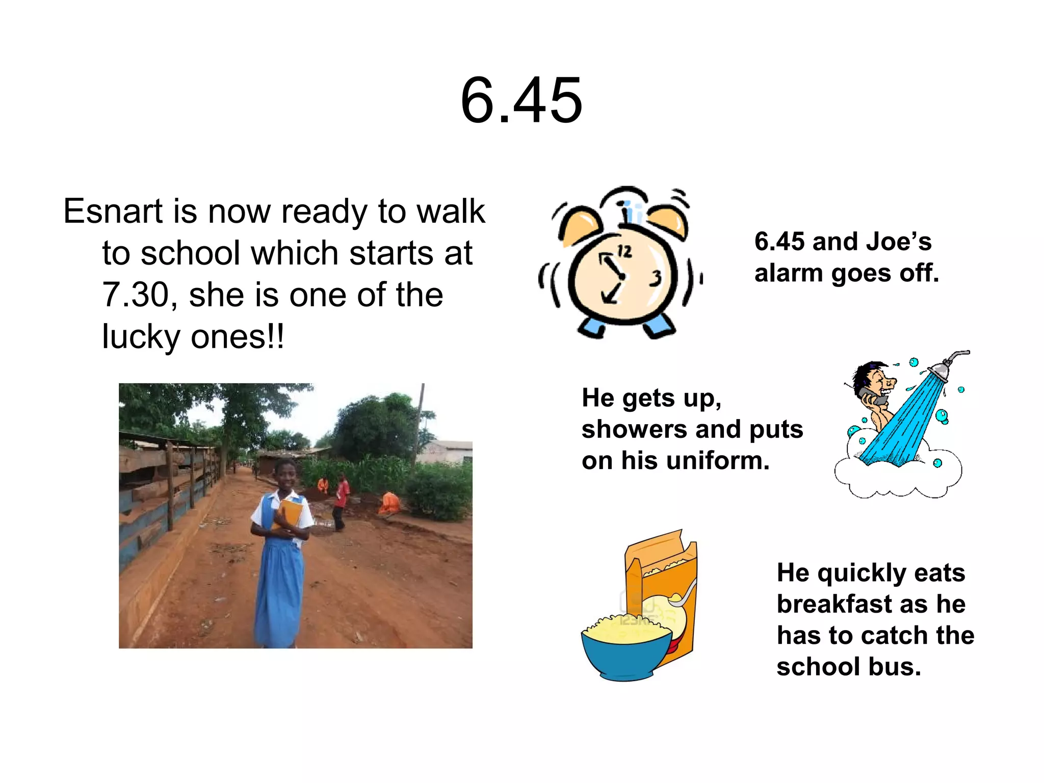 6.45
Esnart is now ready to walk
to school which starts at
7.30, she is one of the
lucky ones!!
6.45 and Joe’s
alarm goes off.
He gets up,
showers and puts
on his uniform.
He quickly eats
breakfast as he
has to catch the
school bus.
 