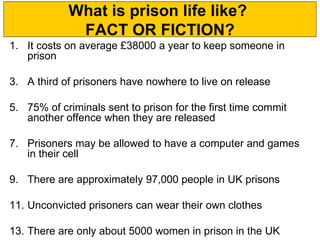 What is prison life like?
             FACT OR FICTION?
1. It costs on average £38000 a year to keep someone in
   prison

3. A third of prisoners have nowhere to live on release

5. 75% of criminals sent to prison for the first time commit
   another offence when they are released

7. Prisoners may be allowed to have a computer and games
   in their cell

9. There are approximately 97,000 people in UK prisons

11. Unconvicted prisoners can wear their own clothes

13. There are only about 5000 women in prison in the UK
 