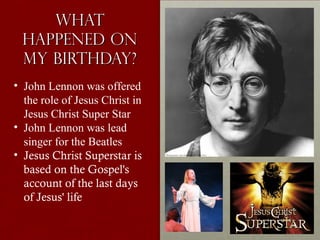 WhatWhat
Happened onHappened on
My Birthday?My Birthday?
• John Lennon was offered
the role of Jesus Christ in
Jesus Christ Super Star
• John Lennon was lead
singer for the Beatles
• Jesus Christ Superstar is
based on the Gospel's
account of the last days
of Jesus' life
 