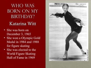 Who WasWho Was
born on myborn on my
birthday?birthday?
• She was born on
December 3, 1965
• She won a Olympic Gold
Medal in 1984 and 1988
for figure skating
• She was elected to the
World Figure Skating
Hall of Fame in 1969
Katarina WittKatarina Witt
 