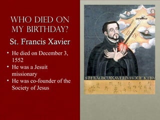 Who Died onWho Died on
my birthday?my birthday?
St. Francis XavierSt. Francis Xavier
• He died on December 3,
1552
• He was a Jesuit
missionary
• He was co-founder of the
Society of Jesus
 