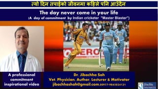 A professional
commitment
inspirational video
The day never come in your life
(A day of commitment by Indian cricketer "Master Blaster")
त्यो दिन तपाईको जीवनमा कदिले पनन आउँिैन
Dr. Jibachha Sah
Vet. Physician, Author, Lecturer & Motivator
jibachhashah@gmail.com,00977-9845024121
 