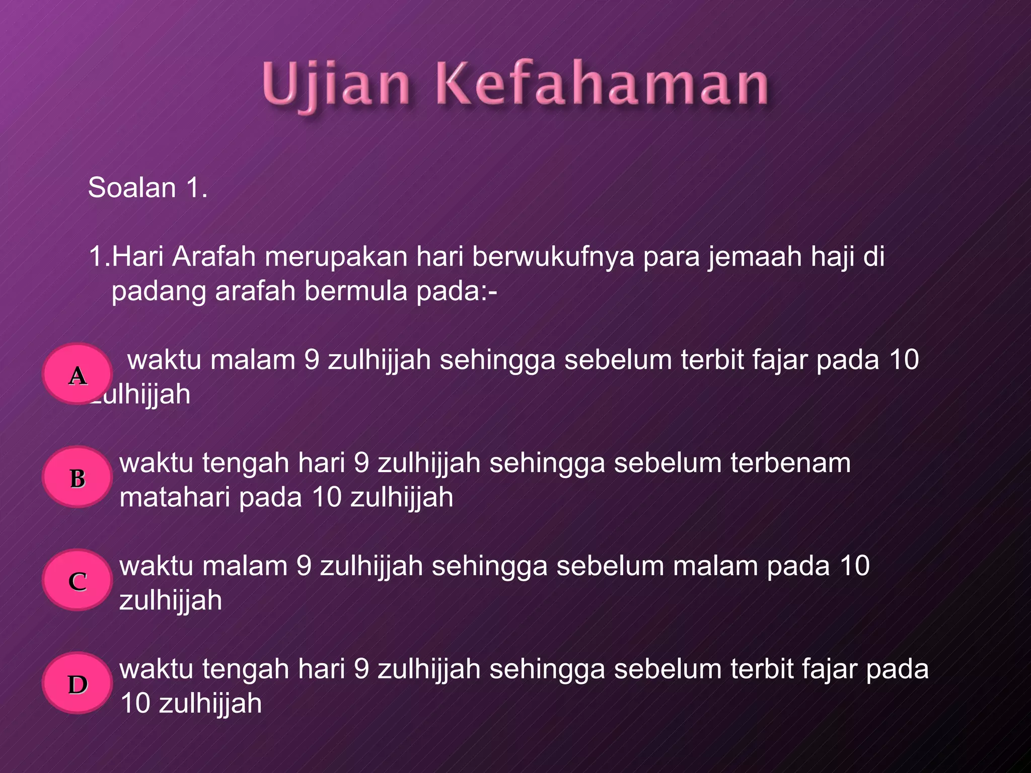 Soalan 1. 1.Hari Arafah merupakan hari berwukufnya para jemaah haji di padang arafah bermula pada:-   waktu malam 9 zulhijjah sehingga sebelum terbit fajar pada 10 zulhijjah waktu tengah hari 9 zulhijjah sehingga sebelum terbenam  matahari pada 10 zulhijjah  waktu malam 9 zulhijjah sehingga sebelum malam pada 10 zulhijjah waktu tengah hari 9 zulhijjah sehingga sebelum terbit fajar pada 10 zulhijjah A B C D 