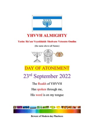 YHVVH ALMIGHTY
Yarim Ha’am Veyokhiakh Shedvaro Vetorato Omdim
(the name above all Names)
DAY OF ATONEMENT
23rd
September 2022
The Ruakh of YHVVH
Has spoken through me,
His word is on my tongue
Beware of Modern day Pharisees
 