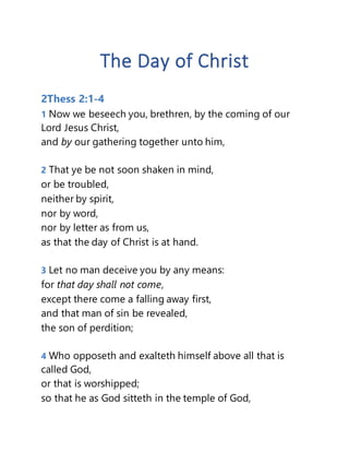 The Day of Christ
2Thess 2:1-4
1 Now we beseech you, brethren, by the coming of our
Lord Jesus Christ,
and by our gathering together unto him,
2 That ye be not soon shaken in mind,
or be troubled,
neither by spirit,
nor by word,
nor by letter as from us,
as that the day of Christ is at hand.
3 Let no man deceive you by any means:
for that day shall not come,
except there come a falling away first,
and that man of sin be revealed,
the son of perdition;
4 Who opposeth and exalteth himself above all that is
called God,
or that is worshipped;
so that he as God sitteth in the temple of God,
 