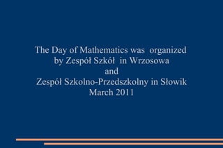The Day of Mathematics was  organized  by Zespół Szkół  in Wrzosowa and  Zespół Szkolno-Przedszkolny in Słowik March 2011 