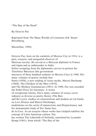 “The Day of the Dead”
By Octavio Paz
Reprinted from The Many Worlds of Literature (Ed. Stuart
Hirschberg,
Macmillan, 1994)
Octavio Paz, born on the outskirts of Mexico City in 1914, is a
poet, essayist, and unequaled observer of
Mexican society. He served as a Mexican diplomat in France
and Japan and as ambassador to India
before resigning from the diplomatic service to protest the
Tlatelolco Massacre (the government
massacre of three hundred students in Mexico City) in 1968. His
many volumes of poetry include Sun
Stone (1958), a new reading of Aztec myths, Marcel Duchamp
(1968), The Children of the Mire (1974),
and The Monkey Grammarian (1981). In 1990, Paz was awarded
the Nobel Prize for literature. A writer
of exceptional talents, Paz's many volumes of essays cover
subjects as diverse as poetic theory (The Bow
and the Lyre), studies on structuralism and modern art (in books
on Levi-Strauss and Marcel Duchamp),
meditations on the erotic (Conjunctions and Disjunctions), and
his monumental study of Sor Juana Ines
de la Cruz. As an essayist whose works have helped redefine the
concept of Latin American culture, Paz
has written The Labyrinth of Solitude, translated by Lysander
Kemp (1961), from which “The Day of the
 