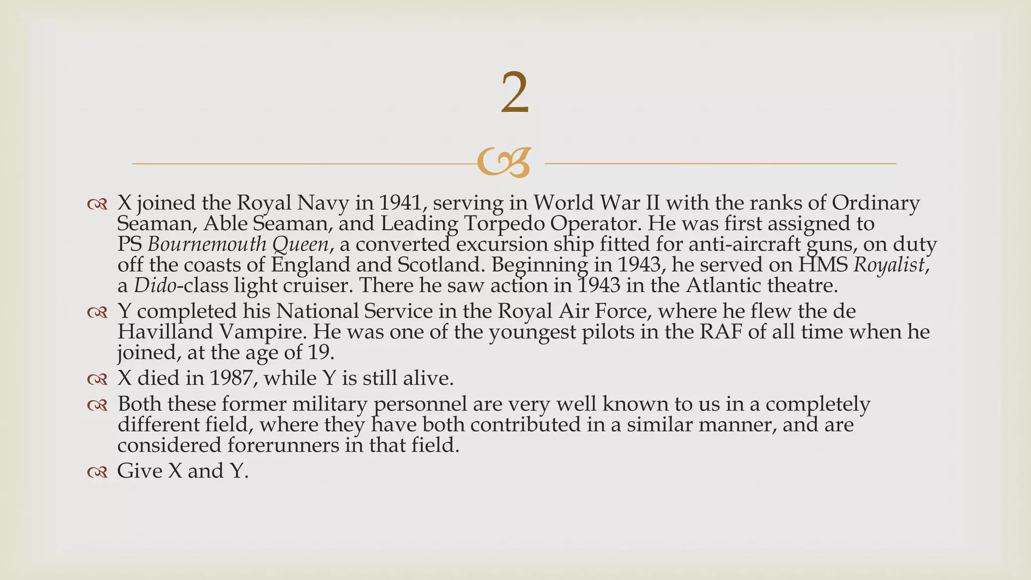 
 X joined the Royal Navy in 1941, serving in World War II with the ranks of Ordinary
Seaman, Able Seaman, and Leading Torpedo Operator. He was first assigned to
PS Bournemouth Queen, a converted excursion ship fitted for anti-aircraft guns, on duty
off the coasts of England and Scotland. Beginning in 1943, he served on HMS Royalist,
a Dido-class light cruiser. There he saw action in 1943 in the Atlantic theatre.
 Y completed his National Service in the Royal Air Force, where he flew the de
Havilland Vampire. He was one of the youngest pilots in the RAF of all time when he
joined, at the age of 19.
 X died in 1987, while Y is still alive.
 Both these former military personnel are very well known to us in a completely
different field, where they have both contributed in a similar manner, and are
considered forerunners in that field.
 Give X and Y.
2
 