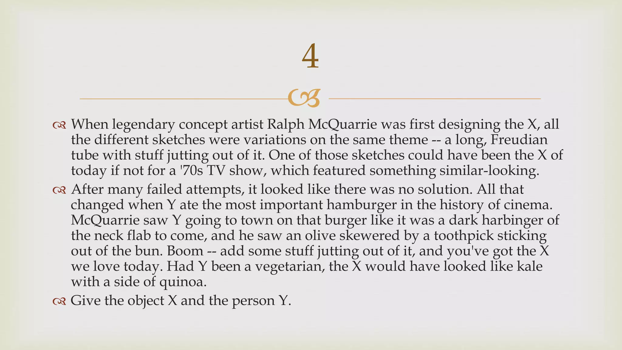 
 When legendary concept artist Ralph McQuarrie was first designing the X, all
the different sketches were variations on the same theme -- a long, Freudian
tube with stuff jutting out of it. One of those sketches could have been the X of
today if not for a '70s TV show, which featured something similar-looking.
 After many failed attempts, it looked like there was no solution. All that
changed when Y ate the most important hamburger in the history of cinema.
McQuarrie saw Y going to town on that burger like it was a dark harbinger of
the neck flab to come, and he saw an olive skewered by a toothpick sticking
out of the bun. Boom -- add some stuff jutting out of it, and you've got the X
we love today. Had Y been a vegetarian, the X would have looked like kale
with a side of quinoa.
 Give the object X and the person Y.
4
 