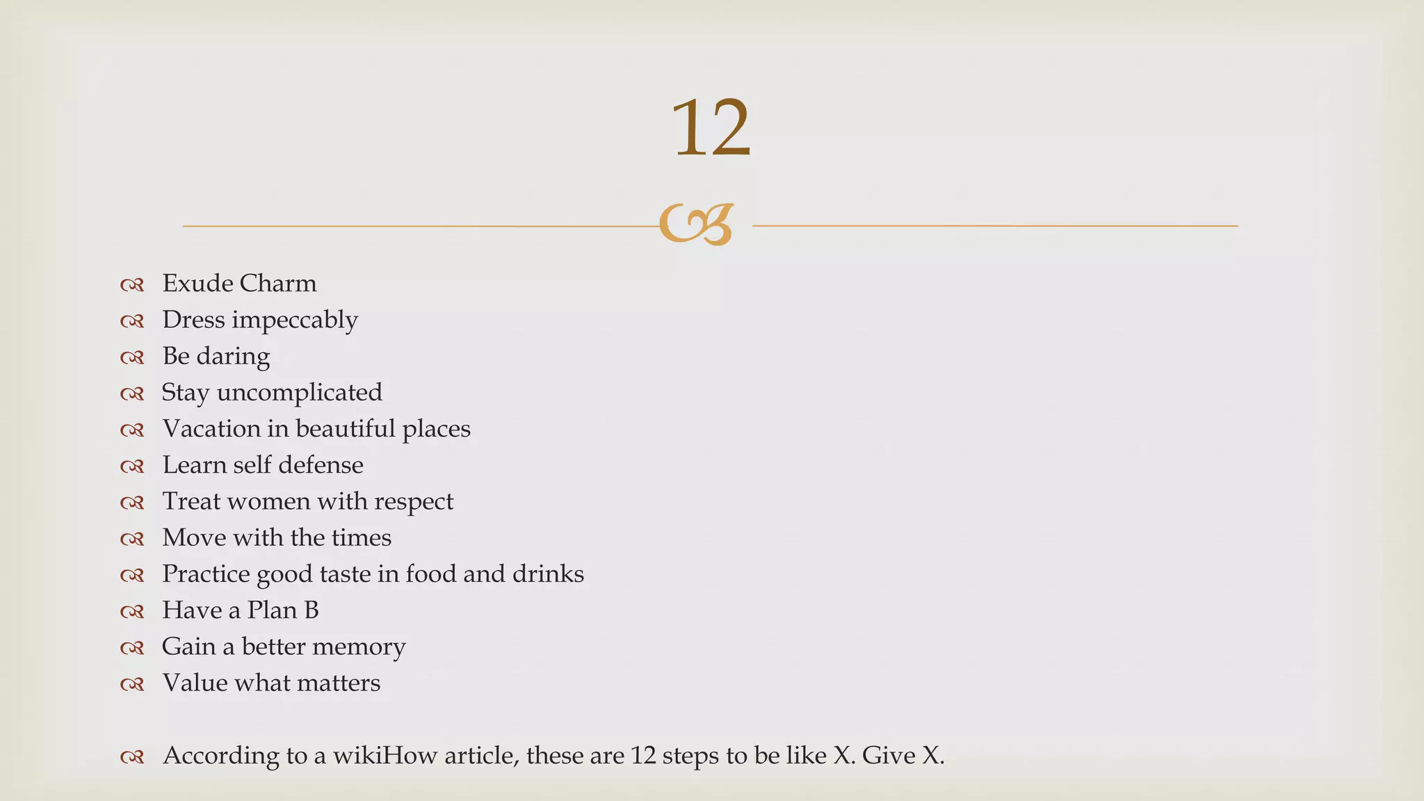 
 Exude Charm
 Dress impeccably
 Be daring
 Stay uncomplicated
 Vacation in beautiful places
 Learn self defense
 Treat women with respect
 Move with the times
 Practice good taste in food and drinks
 Have a Plan B
 Gain a better memory
 Value what matters
 According to a wikiHow article, these are 12 steps to be like X. Give X.
12
 