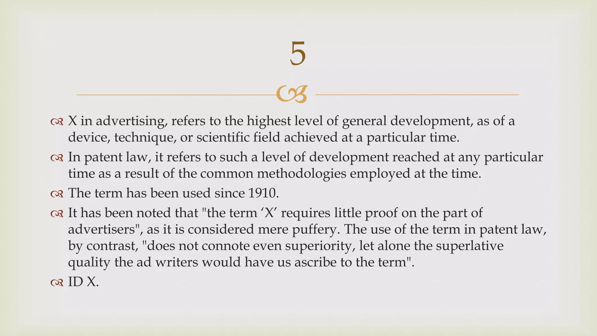
 X in advertising, refers to the highest level of general development, as of a
device, technique, or scientific field achieved at a particular time.
 In patent law, it refers to such a level of development reached at any particular
time as a result of the common methodologies employed at the time.
 The term has been used since 1910.
 It has been noted that "the term ‘X’ requires little proof on the part of
advertisers", as it is considered mere puffery. The use of the term in patent law,
by contrast, "does not connote even superiority, let alone the superlative
quality the ad writers would have us ascribe to the term".
 ID X.
5
 