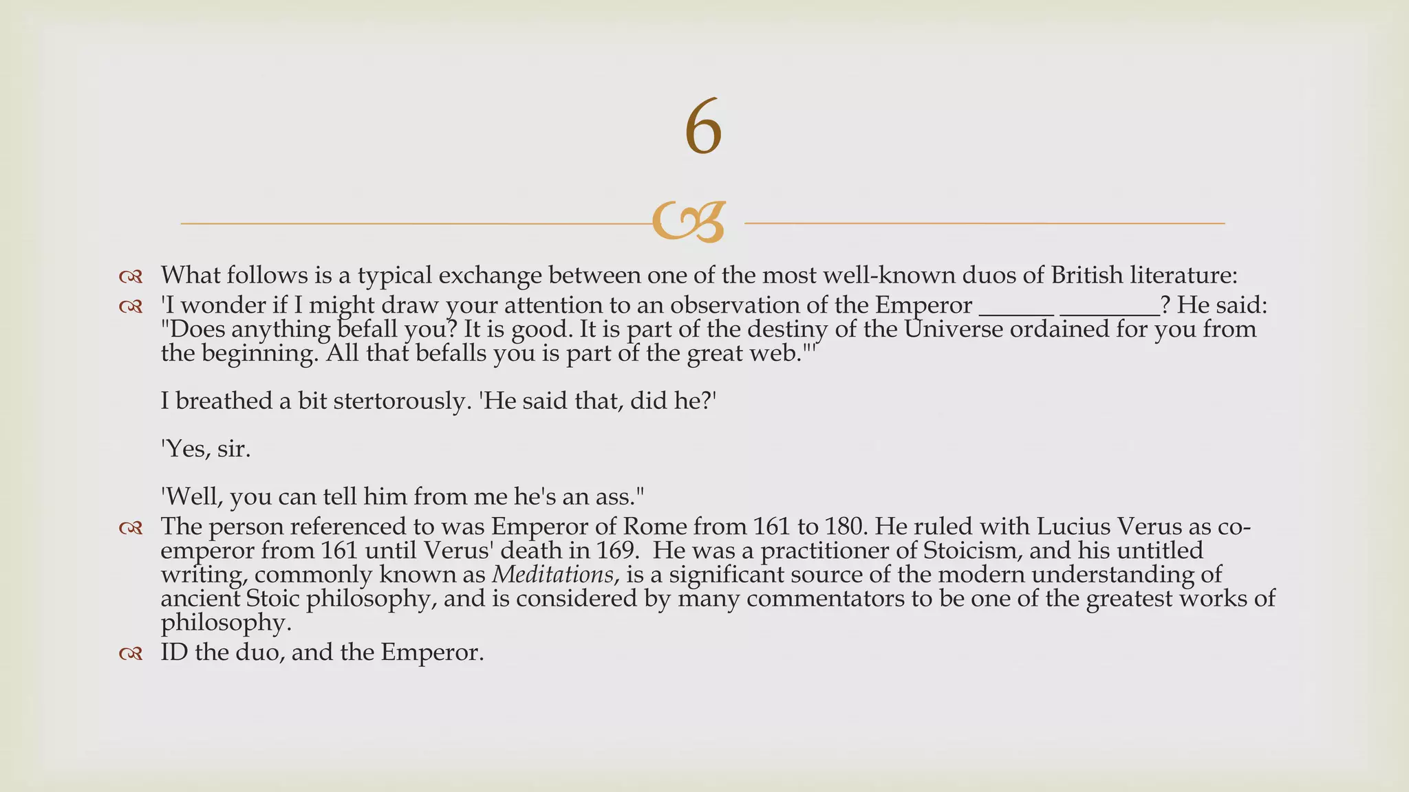 
 What follows is a typical exchange between one of the most well-known duos of British literature:
 'I wonder if I might draw your attention to an observation of the Emperor ______ ________? He said:
"Does anything befall you? It is good. It is part of the destiny of the Universe ordained for you from
the beginning. All that befalls you is part of the great web."'
I breathed a bit stertorously. 'He said that, did he?'
'Yes, sir.
'Well, you can tell him from me he's an ass."
 The person referenced to was Emperor of Rome from 161 to 180. He ruled with Lucius Verus as co-
emperor from 161 until Verus' death in 169. He was a practitioner of Stoicism, and his untitled
writing, commonly known as Meditations, is a significant source of the modern understanding of
ancient Stoic philosophy, and is considered by many commentators to be one of the greatest works of
philosophy.
 ID the duo, and the Emperor.
6
 