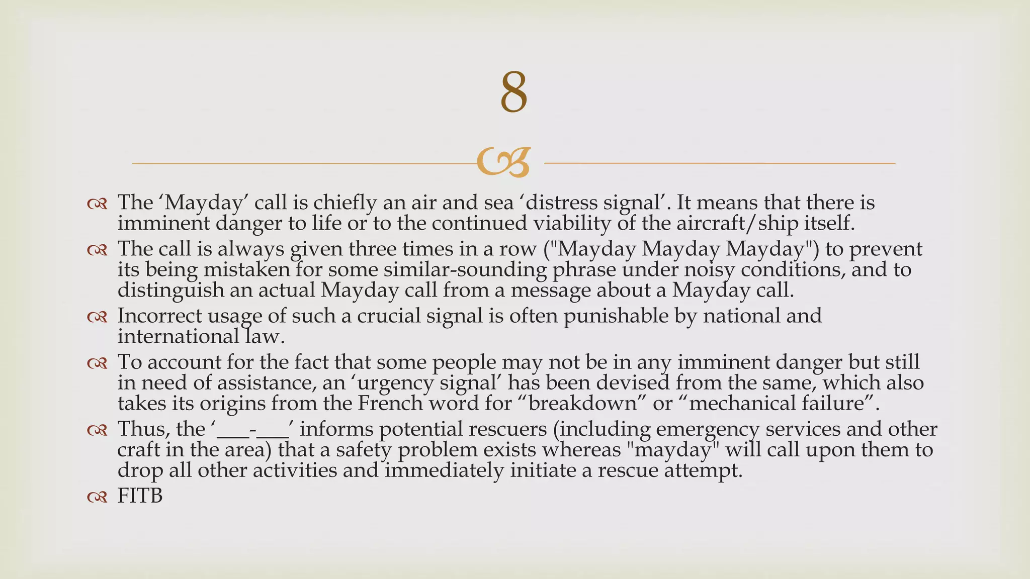 
 The ‘Mayday’ call is chiefly an air and sea ‘distress signal’. It means that there is
imminent danger to life or to the continued viability of the aircraft/ship itself.
 The call is always given three times in a row ("Mayday Mayday Mayday") to prevent
its being mistaken for some similar-sounding phrase under noisy conditions, and to
distinguish an actual Mayday call from a message about a Mayday call.
 Incorrect usage of such a crucial signal is often punishable by national and
international law.
 To account for the fact that some people may not be in any imminent danger but still
in need of assistance, an ‘urgency signal’ has been devised from the same, which also
takes its origins from the French word for “breakdown” or “mechanical failure”.
 Thus, the ‘___-___’ informs potential rescuers (including emergency services and other
craft in the area) that a safety problem exists whereas "mayday" will call upon them to
drop all other activities and immediately initiate a rescue attempt.
 FITB
8
 