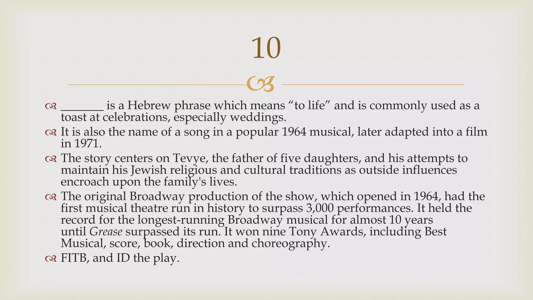 
 _______ is a Hebrew phrase which means “to life” and is commonly used as a
toast at celebrations, especially weddings.
 It is also the name of a song in a popular 1964 musical, later adapted into a film
in 1971.
 The story centers on Tevye, the father of five daughters, and his attempts to
maintain his Jewish religious and cultural traditions as outside influences
encroach upon the family's lives.
 The original Broadway production of the show, which opened in 1964, had the
first musical theatre run in history to surpass 3,000 performances. It held the
record for the longest-running Broadway musical for almost 10 years
until Grease surpassed its run. It won nine Tony Awards, including Best
Musical, score, book, direction and choreography.
 FITB, and ID the play.
10
 