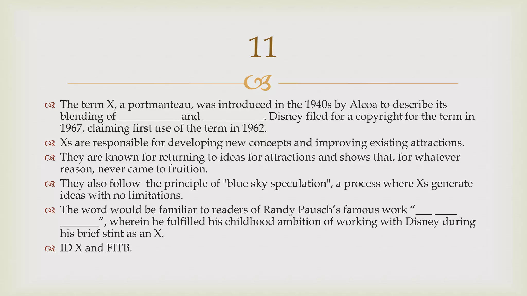 
 The term X, a portmanteau, was introduced in the 1940s by Alcoa to describe its
blending of ___________ and ___________. Disney filed for a copyright for the term in
1967, claiming first use of the term in 1962.
 Xs are responsible for developing new concepts and improving existing attractions.
 They are known for returning to ideas for attractions and shows that, for whatever
reason, never came to fruition.
 They also follow the principle of "blue sky speculation", a process where Xs generate
ideas with no limitations.
 The word would be familiar to readers of Randy Pausch’s famous work “___ ____
_______”, wherein he fulfilled his childhood ambition of working with Disney during
his brief stint as an X.
 ID X and FITB.
11
 