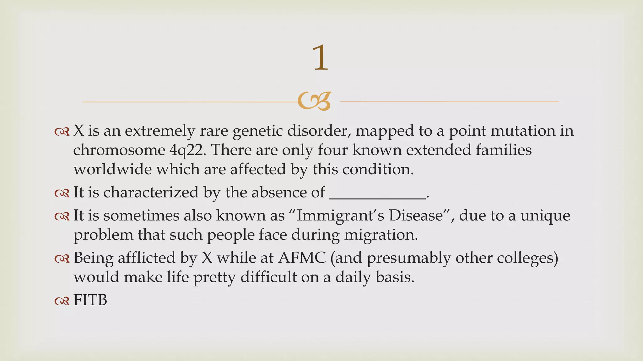 
 X is an extremely rare genetic disorder, mapped to a point mutation in
chromosome 4q22. There are only four known extended families
worldwide which are affected by this condition.
 It is characterized by the absence of ____________.
 It is sometimes also known as “Immigrant’s Disease”, due to a unique
problem that such people face during migration.
 Being afflicted by X while at AFMC (and presumably other colleges)
would make life pretty difficult on a daily basis.
 FITB
1
 