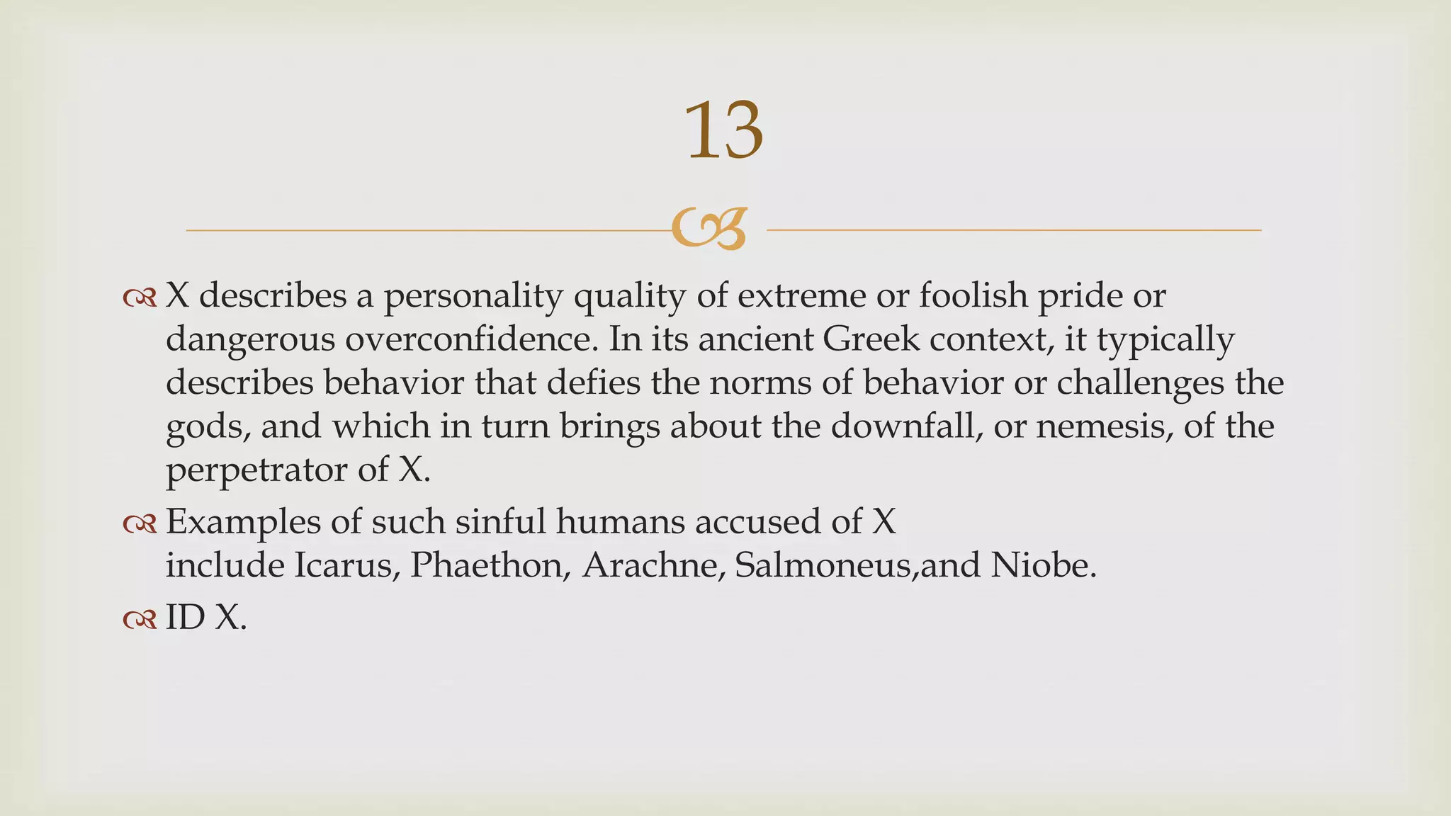 
 X describes a personality quality of extreme or foolish pride or
dangerous overconfidence. In its ancient Greek context, it typically
describes behavior that defies the norms of behavior or challenges the
gods, and which in turn brings about the downfall, or nemesis, of the
perpetrator of X.
 Examples of such sinful humans accused of X
include Icarus, Phaethon, Arachne, Salmoneus,and Niobe.
 ID X.
13
 