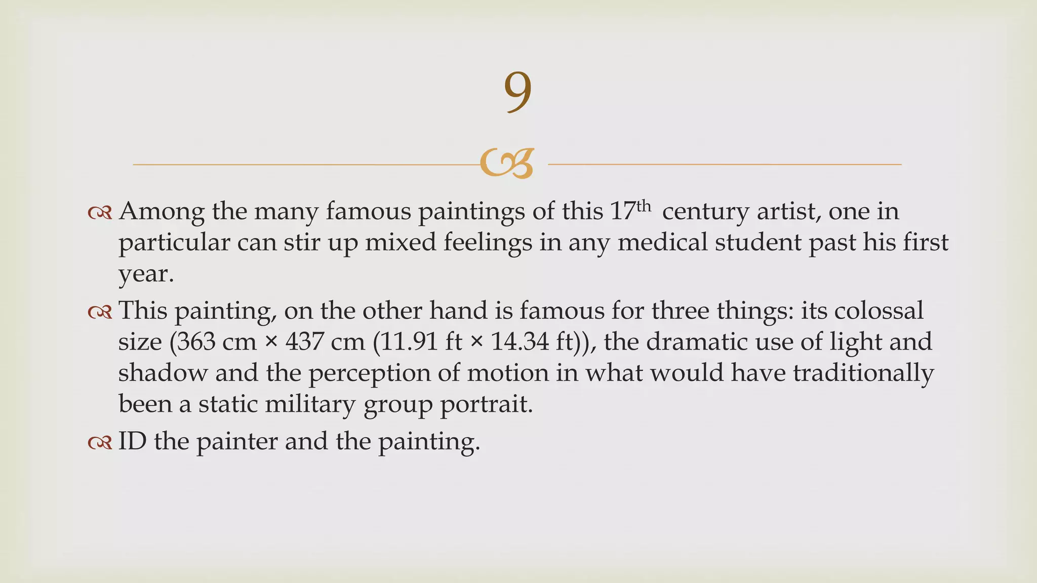 
 Among the many famous paintings of this 17th century artist, one in
particular can stir up mixed feelings in any medical student past his first
year.
 This painting, on the other hand is famous for three things: its colossal
size (363 cm × 437 cm (11.91 ft × 14.34 ft)), the dramatic use of light and
shadow and the perception of motion in what would have traditionally
been a static military group portrait.
 ID the painter and the painting.
9
 