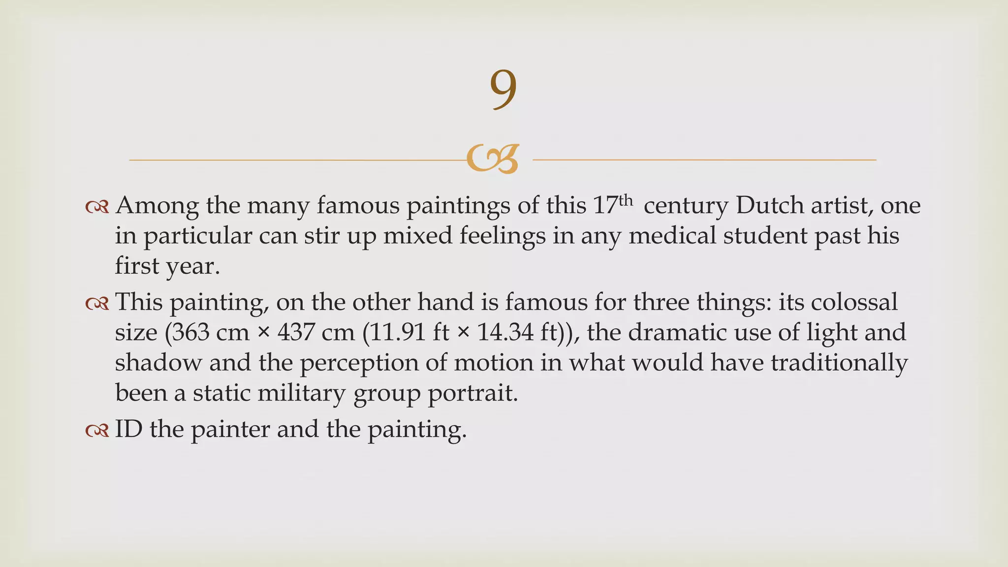 
 Among the many famous paintings of this 17th century Dutch artist, one
in particular can stir up mixed feelings in any medical student past his
first year.
 This painting, on the other hand is famous for three things: its colossal
size (363 cm × 437 cm (11.91 ft × 14.34 ft)), the dramatic use of light and
shadow and the perception of motion in what would have traditionally
been a static military group portrait.
 ID the painter and the painting.
9
 