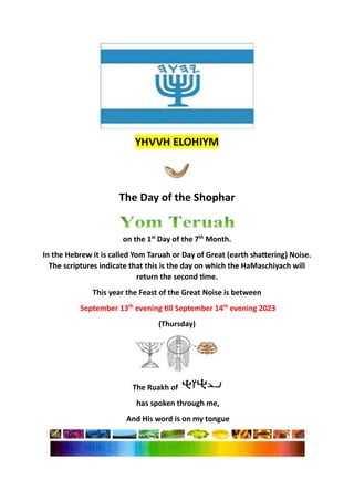 The Day of the Shophar
on the 1st
Day of the 7th
Month.
In the Hebrew it is called Yom Taruah or Day of Great (earth shattering) Noise.
The scriptures indicate that this is the day on which the HaMaschiyach will
return the second time.
This year the Feast of the Great Noise is between
September 13th
evening till September 14th
evening 2023
(Thursday)
The Ruakh of
has spoken through me,
And His word is on my tongue
 