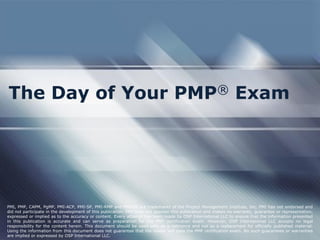 The Day of Your PMP® Exam
PMI, PMP, CAPM, PgMP, PMI-ACP, PMI-SP, PMI-RMP and PMBOK are trademarks of the Project Management Institute, Inc. PMI has not endorsed and
did not participate in the development of this publication. PMI does not sponsor this publication and makes no warranty, guarantee or representation,
expressed or implied as to the accuracy or content. Every attempt has been made by OSP International LLC to ensure that the information presented
in this publication is accurate and can serve as preparation for the PMP certification exam. However, OSP International LLC accepts no legal
responsibility for the content herein. This document should be used only as a reference and not as a replacement for officially published material.
Using the information from this document does not guarantee that the reader will pass the PMP certification exam. No such guarantees or warranties
are implied or expressed by OSP International LLC.
 