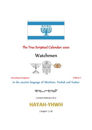 The True Scriptual Calendar: 2020
Watchmen
According to Scriptures 5780-11-7
In the anceint language of AbraHam, Yitzhak and Yaakov
-
( anceint Hebrew ( R-L)
( English ( L-R)
 