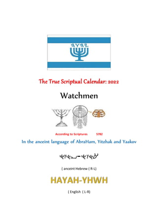 The True Scriptual Calendar: 2022
Watchmen
According to Scriptures 5782
In the anceint language of AbraHam, Yitzhak and Yaakov
-
( anceint Hebrew ( R-L)
( English ( L-R)
 