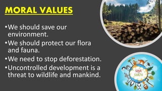 MORAL VALUES
•We should save our
environment.
•We should protect our flora
and fauna.
•We need to stop deforestation.
•Uncontrolled development is a
threat to wildlife and mankind.
 