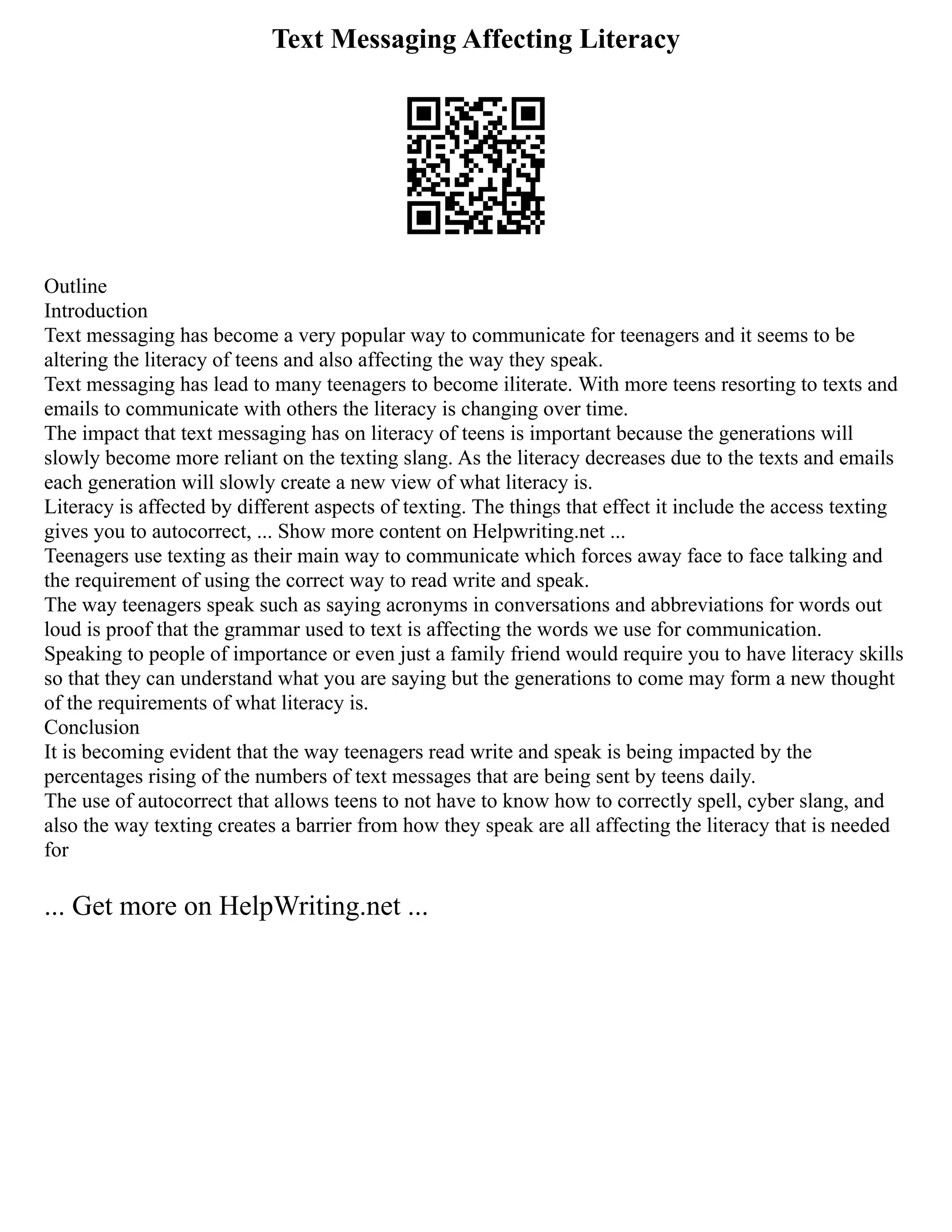 Text Messaging Affecting Literacy
Outline
Introduction
Text messaging has become a very popular way to communicate for teenagers and it seems to be
altering the literacy of teens and also affecting the way they speak.
Text messaging has lead to many teenagers to become iliterate. With more teens resorting to texts and
emails to communicate with others the literacy is changing over time.
The impact that text messaging has on literacy of teens is important because the generations will
slowly become more reliant on the texting slang. As the literacy decreases due to the texts and emails
each generation will slowly create a new view of what literacy is.
Literacy is affected by different aspects of texting. The things that effect it include the access texting
gives you to autocorrect, ... Show more content on Helpwriting.net ...
Teenagers use texting as their main way to communicate which forces away face to face talking and
the requirement of using the correct way to read write and speak.
The way teenagers speak such as saying acronyms in conversations and abbreviations for words out
loud is proof that the grammar used to text is affecting the words we use for communication.
Speaking to people of importance or even just a family friend would require you to have literacy skills
so that they can understand what you are saying but the generations to come may form a new thought
of the requirements of what literacy is.
Conclusion
It is becoming evident that the way teenagers read write and speak is being impacted by the
percentages rising of the numbers of text messages that are being sent by teens daily.
The use of autocorrect that allows teens to not have to know how to correctly spell, cyber slang, and
also the way texting creates a barrier from how they speak are all affecting the literacy that is needed
for
... Get more on HelpWriting.net ...
 