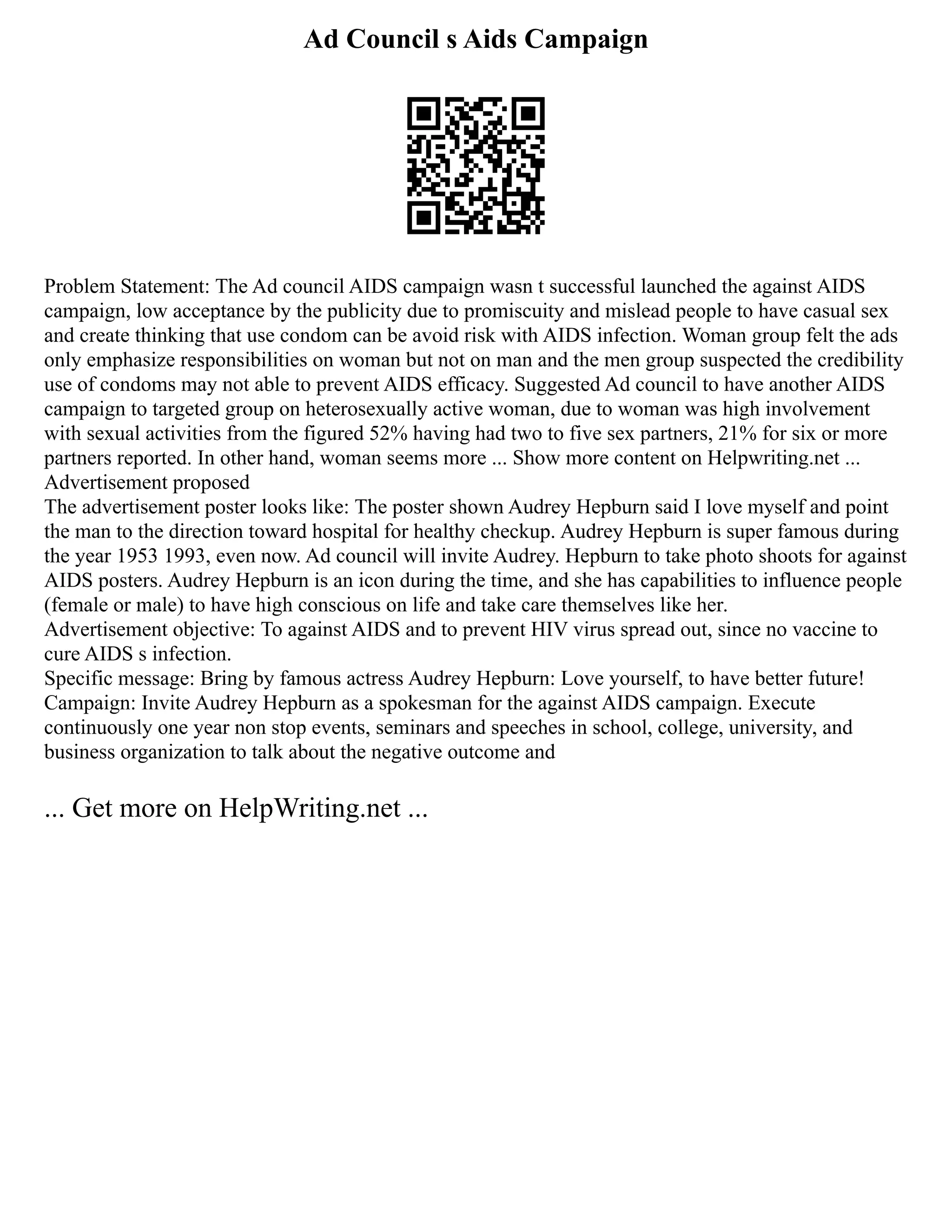 Ad Council s Aids Campaign
Problem Statement: The Ad council AIDS campaign wasn t successful launched the against AIDS
campaign, low acceptance by the publicity due to promiscuity and mislead people to have casual sex
and create thinking that use condom can be avoid risk with AIDS infection. Woman group felt the ads
only emphasize responsibilities on woman but not on man and the men group suspected the credibility
use of condoms may not able to prevent AIDS efficacy. Suggested Ad council to have another AIDS
campaign to targeted group on heterosexually active woman, due to woman was high involvement
with sexual activities from the figured 52% having had two to five sex partners, 21% for six or more
partners reported. In other hand, woman seems more ... Show more content on Helpwriting.net ...
Advertisement proposed
The advertisement poster looks like: The poster shown Audrey Hepburn said I love myself and point
the man to the direction toward hospital for healthy checkup. Audrey Hepburn is super famous during
the year 1953 1993, even now. Ad council will invite Audrey. Hepburn to take photo shoots for against
AIDS posters. Audrey Hepburn is an icon during the time, and she has capabilities to influence people
(female or male) to have high conscious on life and take care themselves like her.
Advertisement objective: To against AIDS and to prevent HIV virus spread out, since no vaccine to
cure AIDS s infection.
Specific message: Bring by famous actress Audrey Hepburn: Love yourself, to have better future!
Campaign: Invite Audrey Hepburn as a spokesman for the against AIDS campaign. Execute
continuously one year non stop events, seminars and speeches in school, college, university, and
business organization to talk about the negative outcome and
... Get more on HelpWriting.net ...
 