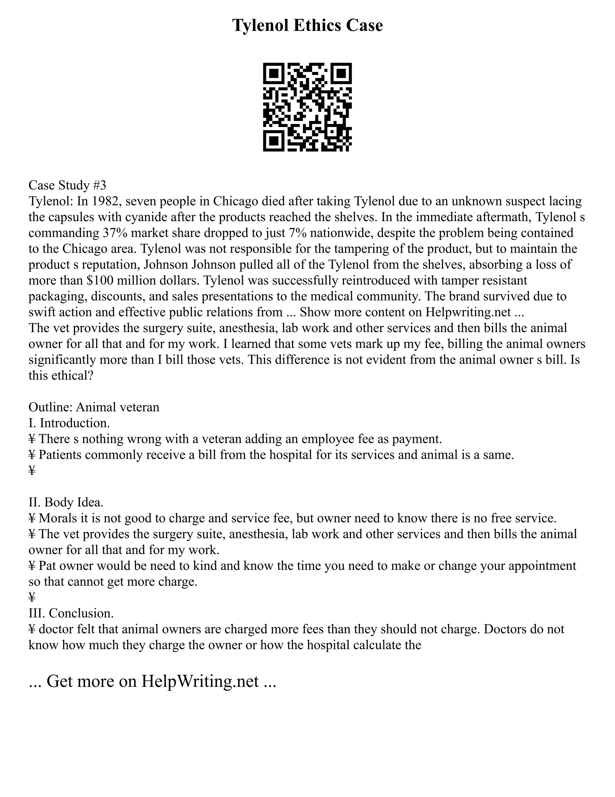 Tylenol Ethics Case
Case Study #3
Tylenol: In 1982, seven people in Chicago died after taking Tylenol due to an unknown suspect lacing
the capsules with cyanide after the products reached the shelves. In the immediate aftermath, Tylenol s
commanding 37% market share dropped to just 7% nationwide, despite the problem being contained
to the Chicago area. Tylenol was not responsible for the tampering of the product, but to maintain the
product s reputation, Johnson Johnson pulled all of the Tylenol from the shelves, absorbing a loss of
more than $100 million dollars. Tylenol was successfully reintroduced with tamper resistant
packaging, discounts, and sales presentations to the medical community. The brand survived due to
swift action and effective public relations from ... Show more content on Helpwriting.net ...
The vet provides the surgery suite, anesthesia, lab work and other services and then bills the animal
owner for all that and for my work. I learned that some vets mark up my fee, billing the animal owners
significantly more than I bill those vets. This difference is not evident from the animal owner s bill. Is
this ethical?
Outline: Animal veteran
I. Introduction.
¥ There s nothing wrong with a veteran adding an employee fee as payment.
¥ Patients commonly receive a bill from the hospital for its services and animal is a same.
¥
II. Body Idea.
¥ Morals it is not good to charge and service fee, but owner need to know there is no free service.
¥ The vet provides the surgery suite, anesthesia, lab work and other services and then bills the animal
owner for all that and for my work.
¥ Pat owner would be need to kind and know the time you need to make or change your appointment
so that cannot get more charge.
¥
III. Conclusion.
¥ doctor felt that animal owners are charged more fees than they should not charge. Doctors do not
know how much they charge the owner or how the hospital calculate the
... Get more on HelpWriting.net ...
 
