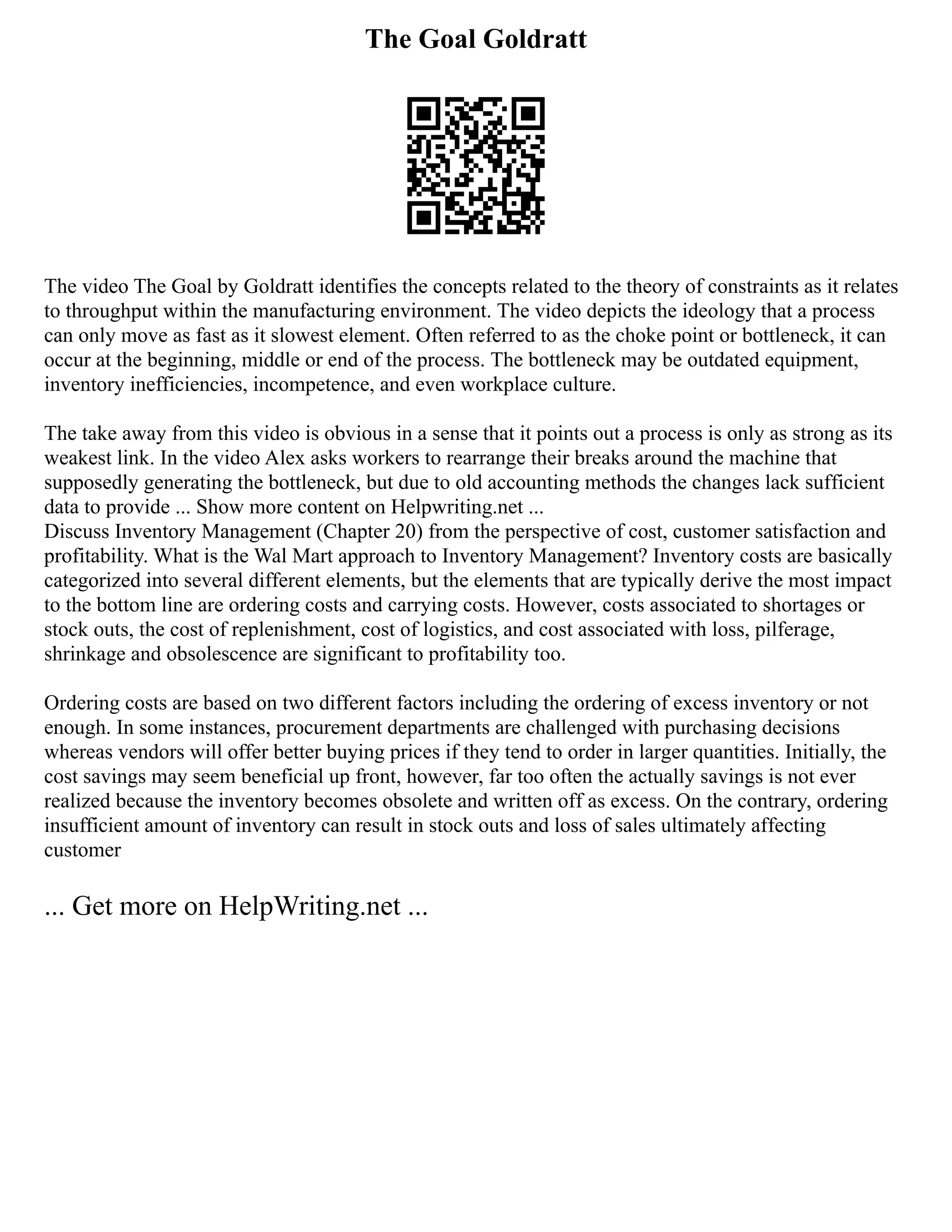 The Goal Goldratt
The video The Goal by Goldratt identifies the concepts related to the theory of constraints as it relates
to throughput within the manufacturing environment. The video depicts the ideology that a process
can only move as fast as it slowest element. Often referred to as the choke point or bottleneck, it can
occur at the beginning, middle or end of the process. The bottleneck may be outdated equipment,
inventory inefficiencies, incompetence, and even workplace culture.
The take away from this video is obvious in a sense that it points out a process is only as strong as its
weakest link. In the video Alex asks workers to rearrange their breaks around the machine that
supposedly generating the bottleneck, but due to old accounting methods the changes lack sufficient
data to provide ... Show more content on Helpwriting.net ...
Discuss Inventory Management (Chapter 20) from the perspective of cost, customer satisfaction and
profitability. What is the Wal Mart approach to Inventory Management? Inventory costs are basically
categorized into several different elements, but the elements that are typically derive the most impact
to the bottom line are ordering costs and carrying costs. However, costs associated to shortages or
stock outs, the cost of replenishment, cost of logistics, and cost associated with loss, pilferage,
shrinkage and obsolescence are significant to profitability too.
Ordering costs are based on two different factors including the ordering of excess inventory or not
enough. In some instances, procurement departments are challenged with purchasing decisions
whereas vendors will offer better buying prices if they tend to order in larger quantities. Initially, the
cost savings may seem beneficial up front, however, far too often the actually savings is not ever
realized because the inventory becomes obsolete and written off as excess. On the contrary, ordering
insufficient amount of inventory can result in stock outs and loss of sales ultimately affecting
customer
... Get more on HelpWriting.net ...
 