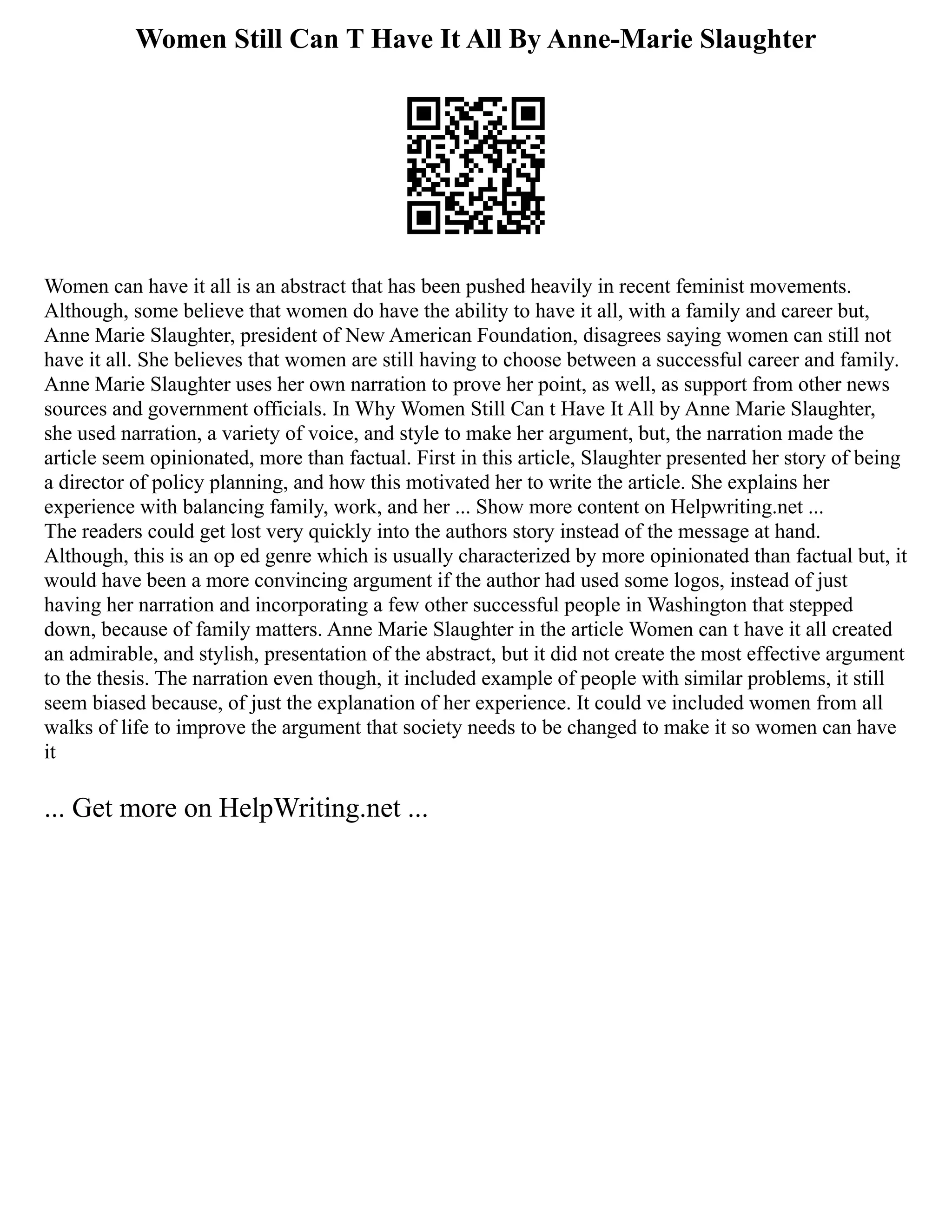 Women Still Can T Have It All By Anne-Marie Slaughter
Women can have it all is an abstract that has been pushed heavily in recent feminist movements.
Although, some believe that women do have the ability to have it all, with a family and career but,
Anne Marie Slaughter, president of New American Foundation, disagrees saying women can still not
have it all. She believes that women are still having to choose between a successful career and family.
Anne Marie Slaughter uses her own narration to prove her point, as well, as support from other news
sources and government officials. In Why Women Still Can t Have It All by Anne Marie Slaughter,
she used narration, a variety of voice, and style to make her argument, but, the narration made the
article seem opinionated, more than factual. First in this article, Slaughter presented her story of being
a director of policy planning, and how this motivated her to write the article. She explains her
experience with balancing family, work, and her ... Show more content on Helpwriting.net ...
The readers could get lost very quickly into the authors story instead of the message at hand.
Although, this is an op ed genre which is usually characterized by more opinionated than factual but, it
would have been a more convincing argument if the author had used some logos, instead of just
having her narration and incorporating a few other successful people in Washington that stepped
down, because of family matters. Anne Marie Slaughter in the article Women can t have it all created
an admirable, and stylish, presentation of the abstract, but it did not create the most effective argument
to the thesis. The narration even though, it included example of people with similar problems, it still
seem biased because, of just the explanation of her experience. It could ve included women from all
walks of life to improve the argument that society needs to be changed to make it so women can have
it
... Get more on HelpWriting.net ...
 