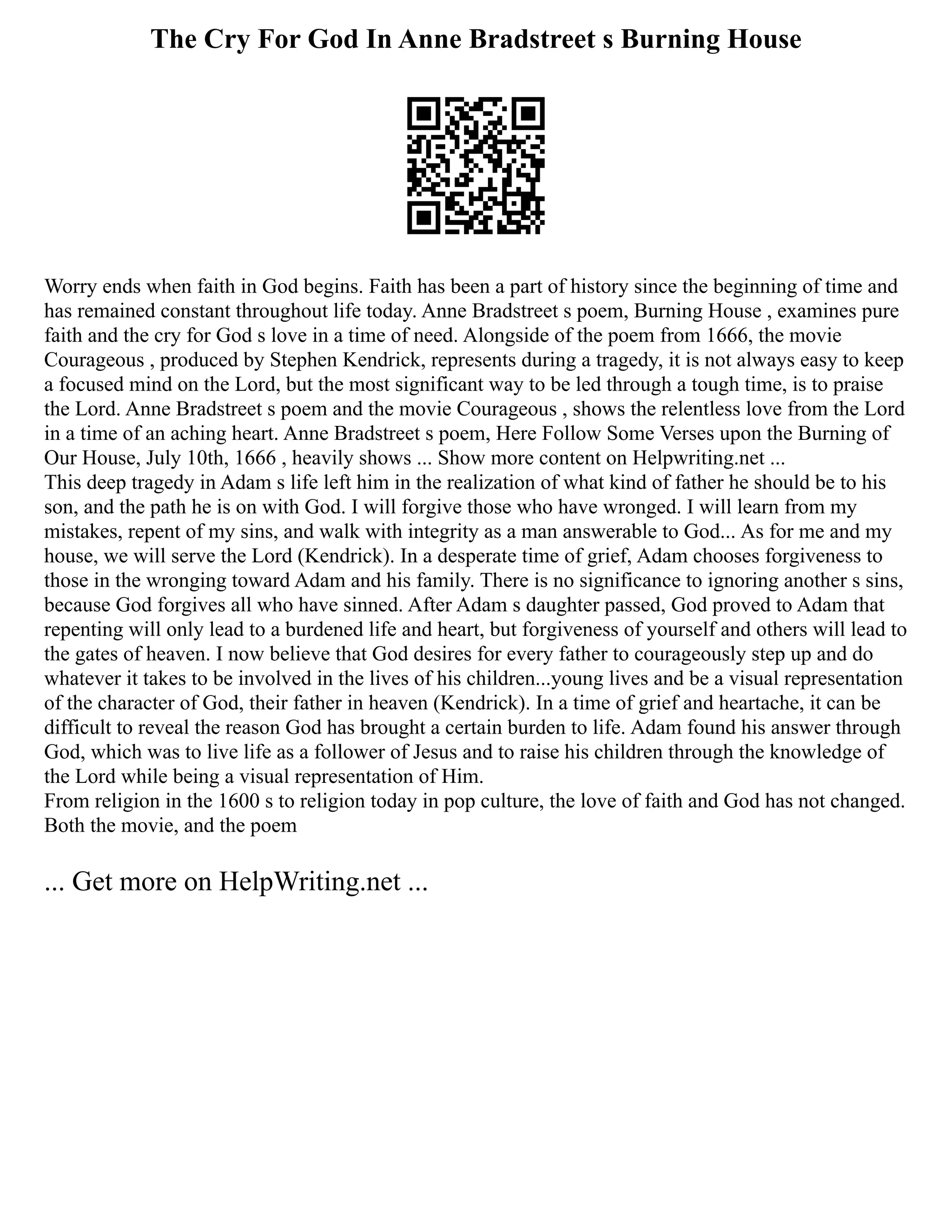 The Cry For God In Anne Bradstreet s Burning House
Worry ends when faith in God begins. Faith has been a part of history since the beginning of time and
has remained constant throughout life today. Anne Bradstreet s poem, Burning House , examines pure
faith and the cry for God s love in a time of need. Alongside of the poem from 1666, the movie
Courageous , produced by Stephen Kendrick, represents during a tragedy, it is not always easy to keep
a focused mind on the Lord, but the most significant way to be led through a tough time, is to praise
the Lord. Anne Bradstreet s poem and the movie Courageous , shows the relentless love from the Lord
in a time of an aching heart. Anne Bradstreet s poem, Here Follow Some Verses upon the Burning of
Our House, July 10th, 1666 , heavily shows ... Show more content on Helpwriting.net ...
This deep tragedy in Adam s life left him in the realization of what kind of father he should be to his
son, and the path he is on with God. I will forgive those who have wronged. I will learn from my
mistakes, repent of my sins, and walk with integrity as a man answerable to God... As for me and my
house, we will serve the Lord (Kendrick). In a desperate time of grief, Adam chooses forgiveness to
those in the wronging toward Adam and his family. There is no significance to ignoring another s sins,
because God forgives all who have sinned. After Adam s daughter passed, God proved to Adam that
repenting will only lead to a burdened life and heart, but forgiveness of yourself and others will lead to
the gates of heaven. I now believe that God desires for every father to courageously step up and do
whatever it takes to be involved in the lives of his children...young lives and be a visual representation
of the character of God, their father in heaven (Kendrick). In a time of grief and heartache, it can be
difficult to reveal the reason God has brought a certain burden to life. Adam found his answer through
God, which was to live life as a follower of Jesus and to raise his children through the knowledge of
the Lord while being a visual representation of Him.
From religion in the 1600 s to religion today in pop culture, the love of faith and God has not changed.
Both the movie, and the poem
... Get more on HelpWriting.net ...
 