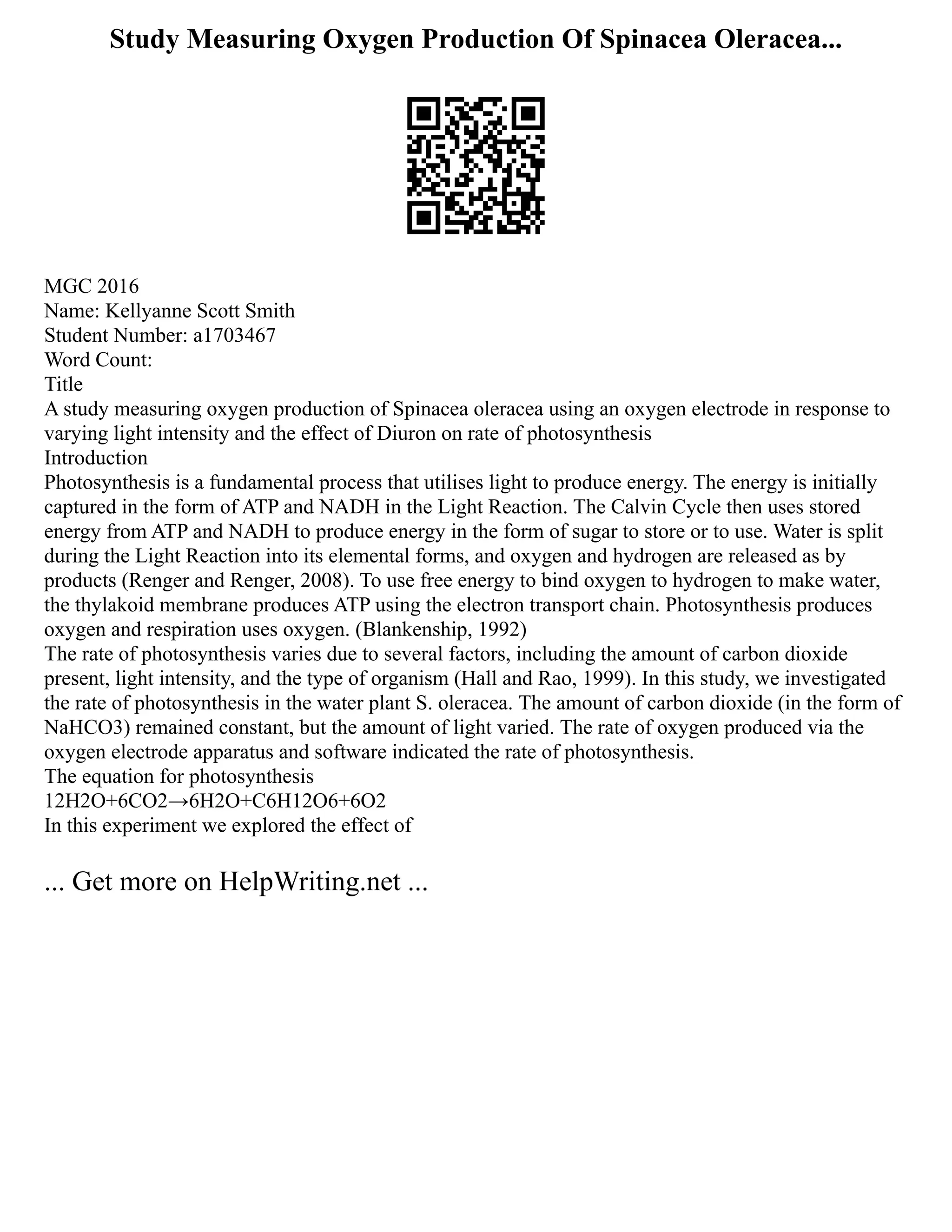 Study Measuring Oxygen Production Of Spinacea Oleracea...
MGC 2016
Name: Kellyanne Scott Smith
Student Number: a1703467
Word Count:
Title
A study measuring oxygen production of Spinacea oleracea using an oxygen electrode in response to
varying light intensity and the effect of Diuron on rate of photosynthesis
Introduction
Photosynthesis is a fundamental process that utilises light to produce energy. The energy is initially
captured in the form of ATP and NADH in the Light Reaction. The Calvin Cycle then uses stored
energy from ATP and NADH to produce energy in the form of sugar to store or to use. Water is split
during the Light Reaction into its elemental forms, and oxygen and hydrogen are released as by
products (Renger and Renger, 2008). To use free energy to bind oxygen to hydrogen to make water,
the thylakoid membrane produces ATP using the electron transport chain. Photosynthesis produces
oxygen and respiration uses oxygen. (Blankenship, 1992)
The rate of photosynthesis varies due to several factors, including the amount of carbon dioxide
present, light intensity, and the type of organism (Hall and Rao, 1999). In this study, we investigated
the rate of photosynthesis in the water plant S. oleracea. The amount of carbon dioxide (in the form of
NaHCO3) remained constant, but the amount of light varied. The rate of oxygen produced via the
oxygen electrode apparatus and software indicated the rate of photosynthesis.
The equation for photosynthesis
12H2O+6CO2→6H2O+C6H12O6+6O2
In this experiment we explored the effect of
... Get more on HelpWriting.net ...
 