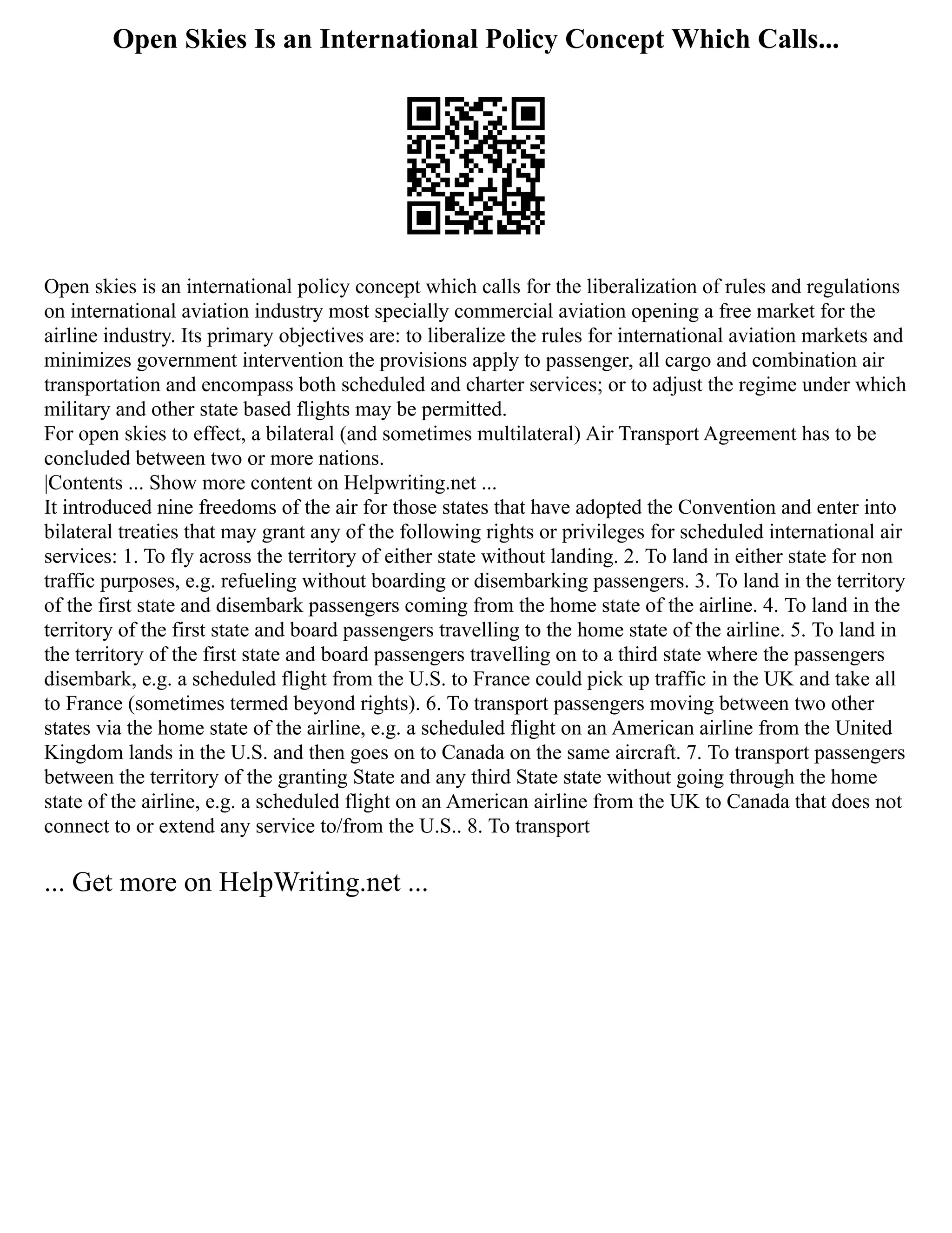 Open Skies Is an International Policy Concept Which Calls...
Open skies is an international policy concept which calls for the liberalization of rules and regulations
on international aviation industry most specially commercial aviation opening a free market for the
airline industry. Its primary objectives are: to liberalize the rules for international aviation markets and
minimizes government intervention the provisions apply to passenger, all cargo and combination air
transportation and encompass both scheduled and charter services; or to adjust the regime under which
military and other state based flights may be permitted.
For open skies to effect, a bilateral (and sometimes multilateral) Air Transport Agreement has to be
concluded between two or more nations.
|Contents ... Show more content on Helpwriting.net ...
It introduced nine freedoms of the air for those states that have adopted the Convention and enter into
bilateral treaties that may grant any of the following rights or privileges for scheduled international air
services: 1. To fly across the territory of either state without landing. 2. To land in either state for non
traffic purposes, e.g. refueling without boarding or disembarking passengers. 3. To land in the territory
of the first state and disembark passengers coming from the home state of the airline. 4. To land in the
territory of the first state and board passengers travelling to the home state of the airline. 5. To land in
the territory of the first state and board passengers travelling on to a third state where the passengers
disembark, e.g. a scheduled flight from the U.S. to France could pick up traffic in the UK and take all
to France (sometimes termed beyond rights). 6. To transport passengers moving between two other
states via the home state of the airline, e.g. a scheduled flight on an American airline from the United
Kingdom lands in the U.S. and then goes on to Canada on the same aircraft. 7. To transport passengers
between the territory of the granting State and any third State state without going through the home
state of the airline, e.g. a scheduled flight on an American airline from the UK to Canada that does not
connect to or extend any service to/from the U.S.. 8. To transport
... Get more on HelpWriting.net ...
 