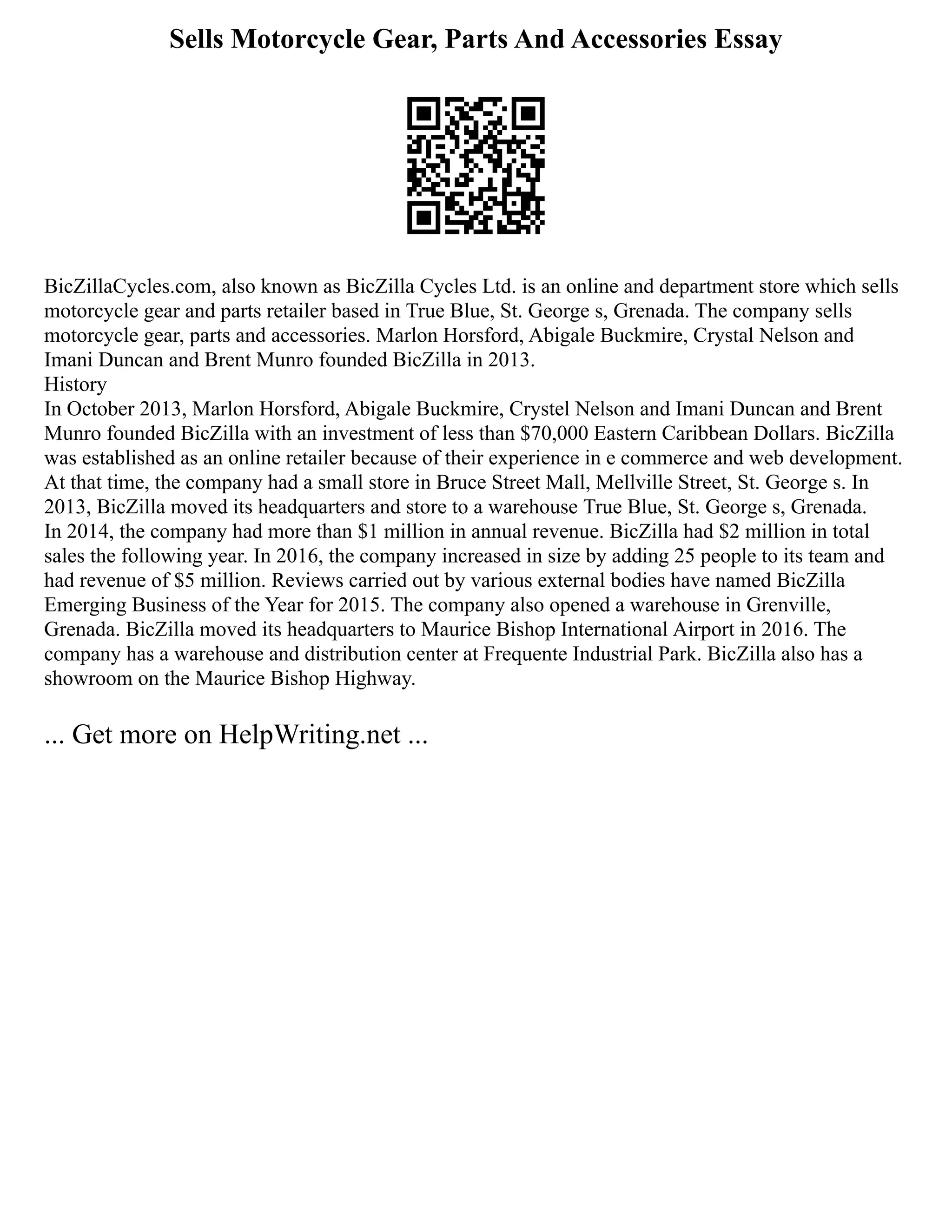 Sells Motorcycle Gear, Parts And Accessories Essay
BicZillaCycles.com, also known as BicZilla Cycles Ltd. is an online and department store which sells
motorcycle gear and parts retailer based in True Blue, St. George s, Grenada. The company sells
motorcycle gear, parts and accessories. Marlon Horsford, Abigale Buckmire, Crystal Nelson and
Imani Duncan and Brent Munro founded BicZilla in 2013.
History
In October 2013, Marlon Horsford, Abigale Buckmire, Crystel Nelson and Imani Duncan and Brent
Munro founded BicZilla with an investment of less than $70,000 Eastern Caribbean Dollars. BicZilla
was established as an online retailer because of their experience in e commerce and web development.
At that time, the company had a small store in Bruce Street Mall, Mellville Street, St. George s. In
2013, BicZilla moved its headquarters and store to a warehouse True Blue, St. George s, Grenada.
In 2014, the company had more than $1 million in annual revenue. BicZilla had $2 million in total
sales the following year. In 2016, the company increased in size by adding 25 people to its team and
had revenue of $5 million. Reviews carried out by various external bodies have named BicZilla
Emerging Business of the Year for 2015. The company also opened a warehouse in Grenville,
Grenada. BicZilla moved its headquarters to Maurice Bishop International Airport in 2016. The
company has a warehouse and distribution center at Frequente Industrial Park. BicZilla also has a
showroom on the Maurice Bishop Highway.
... Get more on HelpWriting.net ...
 