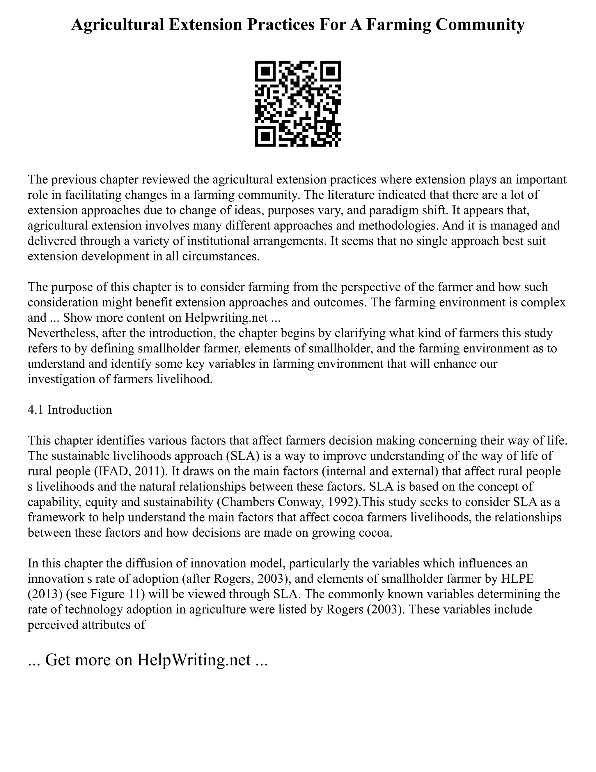 Agricultural Extension Practices For A Farming Community
The previous chapter reviewed the agricultural extension practices where extension plays an important
role in facilitating changes in a farming community. The literature indicated that there are a lot of
extension approaches due to change of ideas, purposes vary, and paradigm shift. It appears that,
agricultural extension involves many different approaches and methodologies. And it is managed and
delivered through a variety of institutional arrangements. It seems that no single approach best suit
extension development in all circumstances.
The purpose of this chapter is to consider farming from the perspective of the farmer and how such
consideration might benefit extension approaches and outcomes. The farming environment is complex
and ... Show more content on Helpwriting.net ...
Nevertheless, after the introduction, the chapter begins by clarifying what kind of farmers this study
refers to by defining smallholder farmer, elements of smallholder, and the farming environment as to
understand and identify some key variables in farming environment that will enhance our
investigation of farmers livelihood.
4.1 Introduction
This chapter identifies various factors that affect farmers decision making concerning their way of life.
The sustainable livelihoods approach (SLA) is a way to improve understanding of the way of life of
rural people (IFAD, 2011). It draws on the main factors (internal and external) that affect rural people
s livelihoods and the natural relationships between these factors. SLA is based on the concept of
capability, equity and sustainability (Chambers Conway, 1992).This study seeks to consider SLA as a
framework to help understand the main factors that affect cocoa farmers livelihoods, the relationships
between these factors and how decisions are made on growing cocoa.
In this chapter the diffusion of innovation model, particularly the variables which influences an
innovation s rate of adoption (after Rogers, 2003), and elements of smallholder farmer by HLPE
(2013) (see Figure 11) will be viewed through SLA. The commonly known variables determining the
rate of technology adoption in agriculture were listed by Rogers (2003). These variables include
perceived attributes of
... Get more on HelpWriting.net ...
 