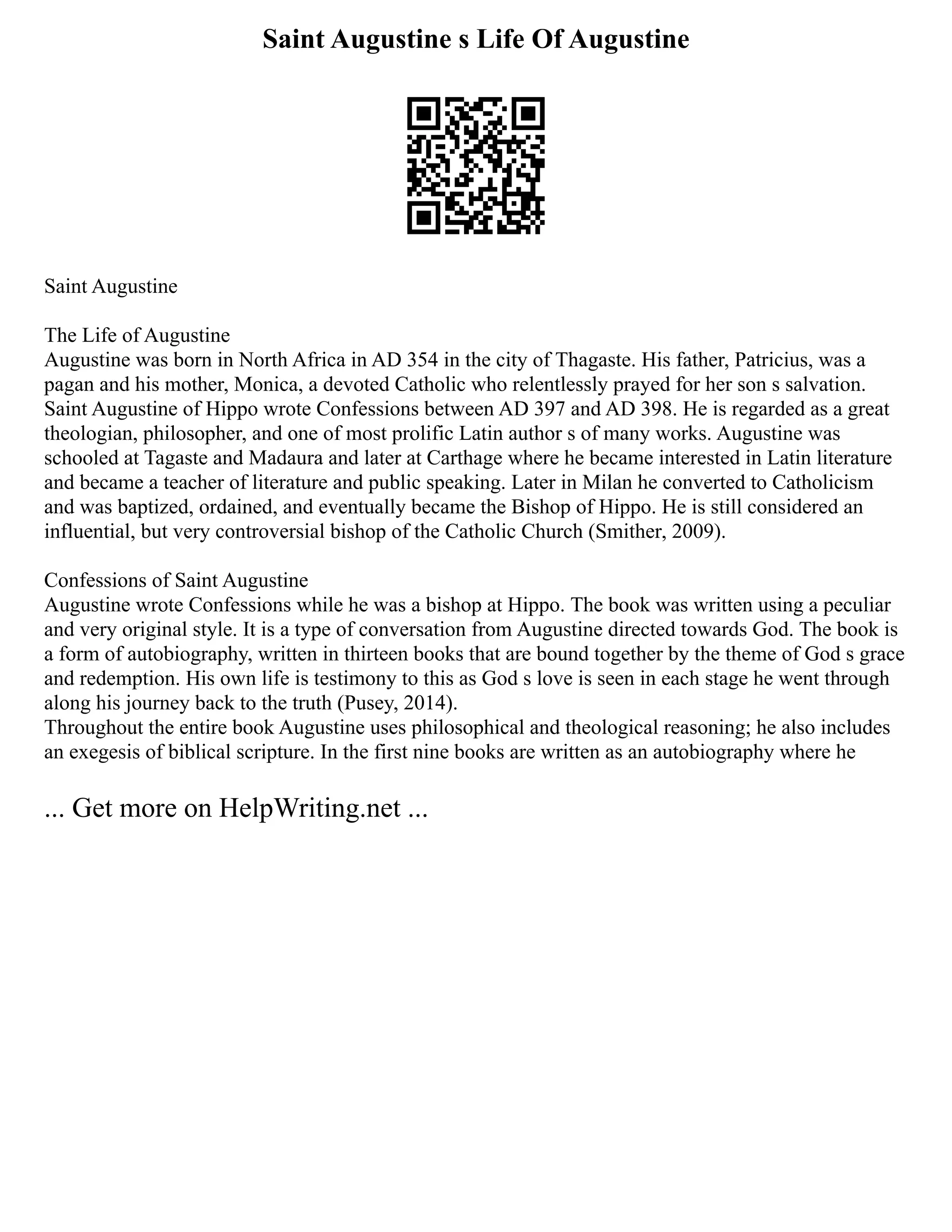 Saint Augustine s Life Of Augustine
Saint Augustine
The Life of Augustine
Augustine was born in North Africa in AD 354 in the city of Thagaste. His father, Patricius, was a
pagan and his mother, Monica, a devoted Catholic who relentlessly prayed for her son s salvation.
Saint Augustine of Hippo wrote Confessions between AD 397 and AD 398. He is regarded as a great
theologian, philosopher, and one of most prolific Latin author s of many works. Augustine was
schooled at Tagaste and Madaura and later at Carthage where he became interested in Latin literature
and became a teacher of literature and public speaking. Later in Milan he converted to Catholicism
and was baptized, ordained, and eventually became the Bishop of Hippo. He is still considered an
influential, but very controversial bishop of the Catholic Church (Smither, 2009).
Confessions of Saint Augustine
Augustine wrote Confessions while he was a bishop at Hippo. The book was written using a peculiar
and very original style. It is a type of conversation from Augustine directed towards God. The book is
a form of autobiography, written in thirteen books that are bound together by the theme of God s grace
and redemption. His own life is testimony to this as God s love is seen in each stage he went through
along his journey back to the truth (Pusey, 2014).
Throughout the entire book Augustine uses philosophical and theological reasoning; he also includes
an exegesis of biblical scripture. In the first nine books are written as an autobiography where he
... Get more on HelpWriting.net ...
 
