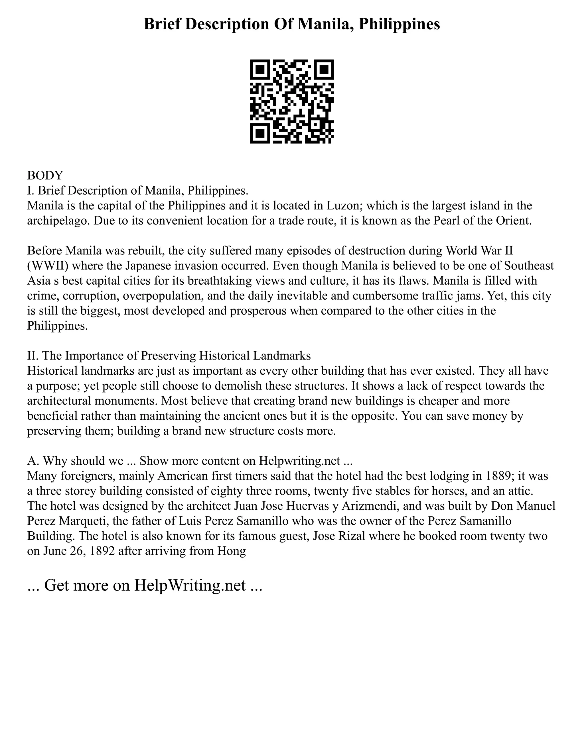 Brief Description Of Manila, Philippines
BODY
I. Brief Description of Manila, Philippines.
Manila is the capital of the Philippines and it is located in Luzon; which is the largest island in the
archipelago. Due to its convenient location for a trade route, it is known as the Pearl of the Orient.
Before Manila was rebuilt, the city suffered many episodes of destruction during World War II
(WWII) where the Japanese invasion occurred. Even though Manila is believed to be one of Southeast
Asia s best capital cities for its breathtaking views and culture, it has its flaws. Manila is filled with
crime, corruption, overpopulation, and the daily inevitable and cumbersome traffic jams. Yet, this city
is still the biggest, most developed and prosperous when compared to the other cities in the
Philippines.
II. The Importance of Preserving Historical Landmarks
Historical landmarks are just as important as every other building that has ever existed. They all have
a purpose; yet people still choose to demolish these structures. It shows a lack of respect towards the
architectural monuments. Most believe that creating brand new buildings is cheaper and more
beneficial rather than maintaining the ancient ones but it is the opposite. You can save money by
preserving them; building a brand new structure costs more.
A. Why should we ... Show more content on Helpwriting.net ...
Many foreigners, mainly American first timers said that the hotel had the best lodging in 1889; it was
a three storey building consisted of eighty three rooms, twenty five stables for horses, and an attic.
The hotel was designed by the architect Juan Jose Huervas y Arizmendi, and was built by Don Manuel
Perez Marqueti, the father of Luis Perez Samanillo who was the owner of the Perez Samanillo
Building. The hotel is also known for its famous guest, Jose Rizal where he booked room twenty two
on June 26, 1892 after arriving from Hong
... Get more on HelpWriting.net ...
 