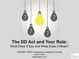 The DD Act and Your Role:
What Does It Say and What Does It Mean?
NACDD/ ITACC Chairperson Leadership Training
July 9, 2014
Washington, DC
 