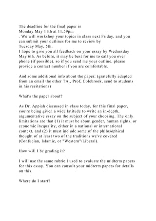 The deadline for the final paper is
Monday May 11th at 11:59pm
. We will workshop your topics in class next Friday, and you
can submit your outlines for me to review by
Tuesday May, 5th.
I hope to give you all feedback on your essay by Wednesday
May 6th. As before, it may be best for me to call you over
phone (if possible), so if you send me your outline, please
provide a contact number if you are comfortable.
And some additional info about the paper: (gratefully adapted
from an email the other TA., Prof, Colebrook, send to students
in his recitations)
What's the paper about?
As Dr. Appiah discussed in class today, for this final paper,
you're being given a wide latitude to write an in-depth,
argumentative essay on the subject of your choosing. The only
limitations are that (1) it must be about gender, human rights, or
economic inequality, either in a national or international
context, and (2) it must include some of the philosophical
thought of at least two of the traditions we've covered
(Confucian, Islamic, or "Western"/Liberal).
How will I be grading it?
I will use the same rubric I used to evaluate the midterm papers
for this essay. You can consult your midterm papers for details
on this.
Where do I start?
 