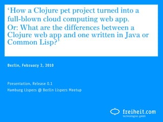 ‘How a Clojure pet project turned into a
full-blown cloud computing web app.
Or: What are the differences between a
Clojure web app and one written in Java or
Common Lisp?’

Berlin, February 2, 2010



Presentation, Release 0.1
Hamburg Lispers @ Berlin Lispers Meetup
 