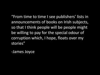 “From time to time I see publishers’ lists in
announcements of books on Irish subjects,
so that I think people will be people might
be willing to pay for the special odour of
corruption which, I hope, floats over my
stories”
-James Joyce
 