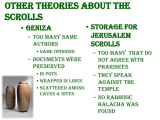 Other theories about the
scrolls
• Geniza
– Too many same
authors
• Same opinions

– Documents were
preserved
• In pots
• Wrapped in linen
• Scattered among
caves & sites

• Storage for
Jerusalem
scrolls
– Too many that do
not agree with
Pharisees
– They speak
against the
temple
– No Rabbinic
Halacha was
found

 