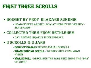 First Three scrolls
• Bought by prof Elazaer Sukenik
• Head of Dept Archeology at Hebrew University Jerusalem

• Collected them from Bethlehem
• Day before Israel's independence

• 3 Scrolls & 2 jars
• Book of Isaiah (Second Isaiah Scroll)
• Thanksgiving Scroll - 40 previously unknown
hymns
• War Scroll - Describes the war preceding the “Day
of yhVh”

 