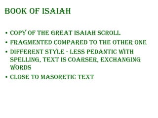 Book of Isaiah
• Copy of the Great Isaiah Scroll
• Fragmented compared to the other one
• Different style - less pedantic with
spelling, text is coarser, exchanging
words
• Close to Masoretic text

 