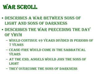 War Scroll
• Describes a war between Sons of
Light and Sons of Darkness
• Describes the war preceding the Day
of YHVH
– Would continue 49 years divided in periods of
7 years
– Cease-fire would come in the sabbatical
years
– At the end, Angels would join the Sons of
Light
– They overcome the Sons of Darkness

 