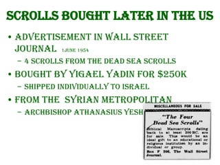 Scrolls bought later in the US
• Advertisement in Wall Street
Journal 1June 1954
– 4 Scrolls from the Dead Sea Scrolls

• Bought by Yigael Yadin for $250k
– Shipped individually to Israel

• From the Syrian Metropolitan
– Archbishop Athanasius Yeshua Samuel

 